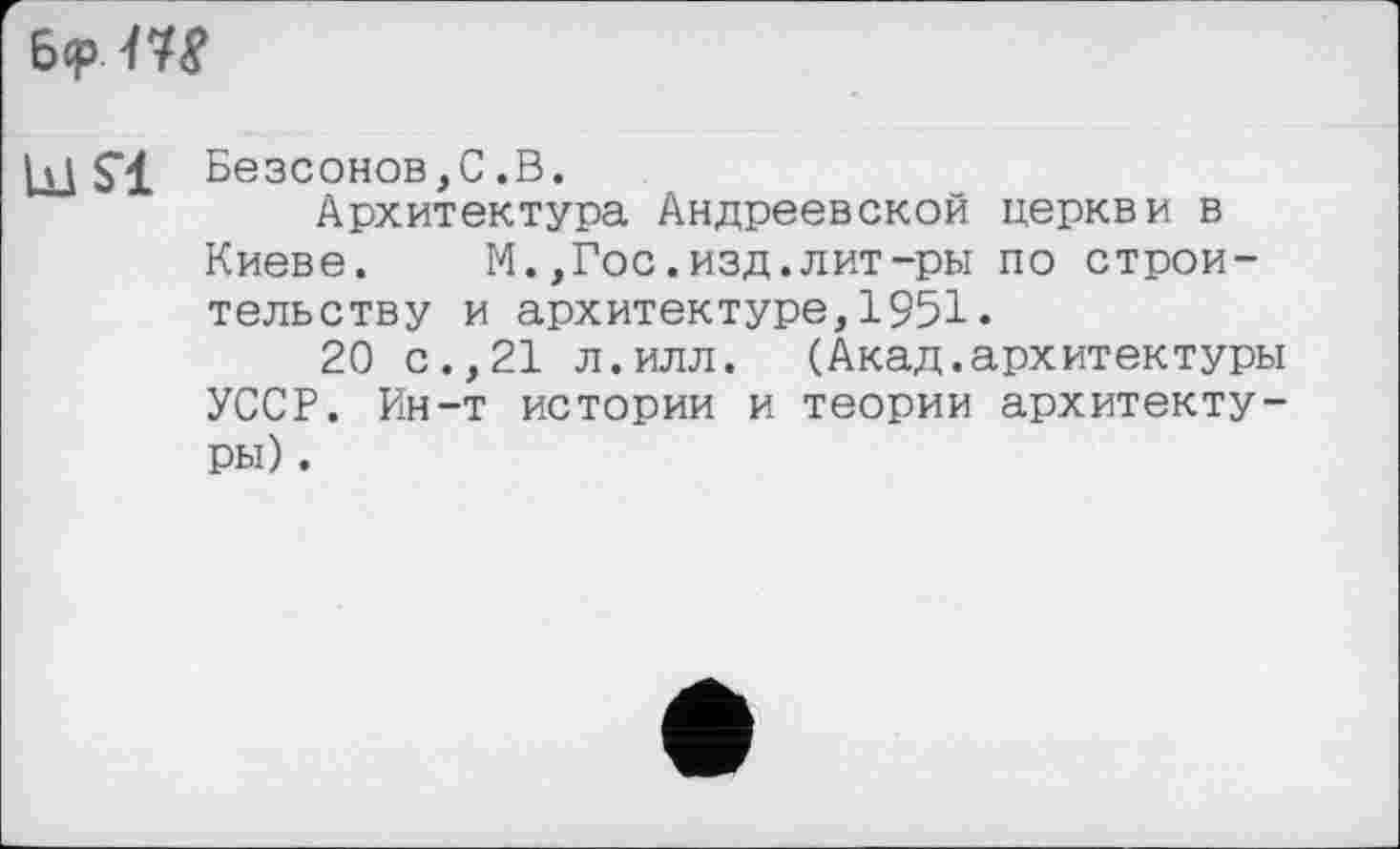 ﻿ьсрт
LUS'! Безсонов,С.В.
Архитектура Андреевской церкви в Киеве. М.,Гос.изд.лит-ры по строительству и архитектуре,1951•
20 с.,21 л.илл. (Акад.архитектуры УССР. Ин-т истории и теории архитектуры) .